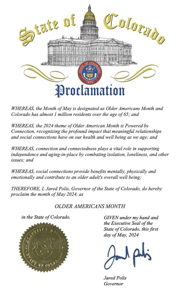 State of Colorado Proclamation WHEREAS, the Month of May is designated as Older Americans Month and Colorado has almost 1 million residents over the age of 65; and WHEREAS, the 2024 theme of Older American Month is Powered by Connection, recognizing the profound impact that meaningful relationships and social connections have on our health and well being as we age; and WHEREAS, connection and connectedness plays a vital role in supporting independence and aging-in-place by combating isolation. 