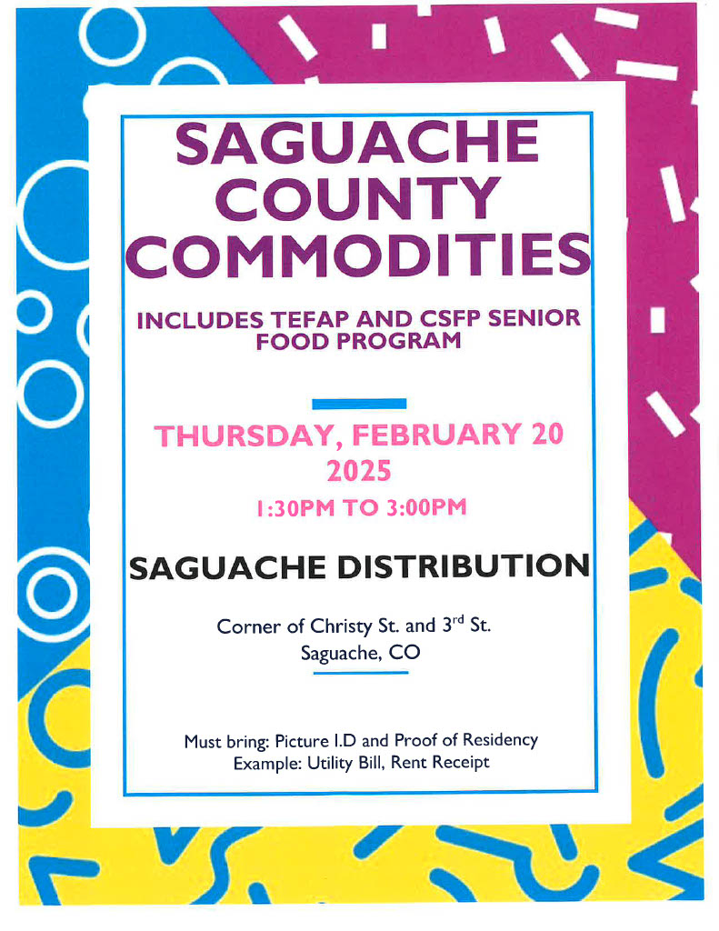 SAGUACHE COUNTY 'COMMODITIE INCLUDES TEFAP AND CSFP SENIOR FOOD PROGRAM I THURSDAY, EB UARY 2 2025 I :J0PM TO 3:00PM SAGUACHE DISTRIBUTION Corner of Christy St. and 3rd St. Saguache, CO Must bring: Picture I.D and Proof of Residency Example: Utility Bill, Rent Receipt