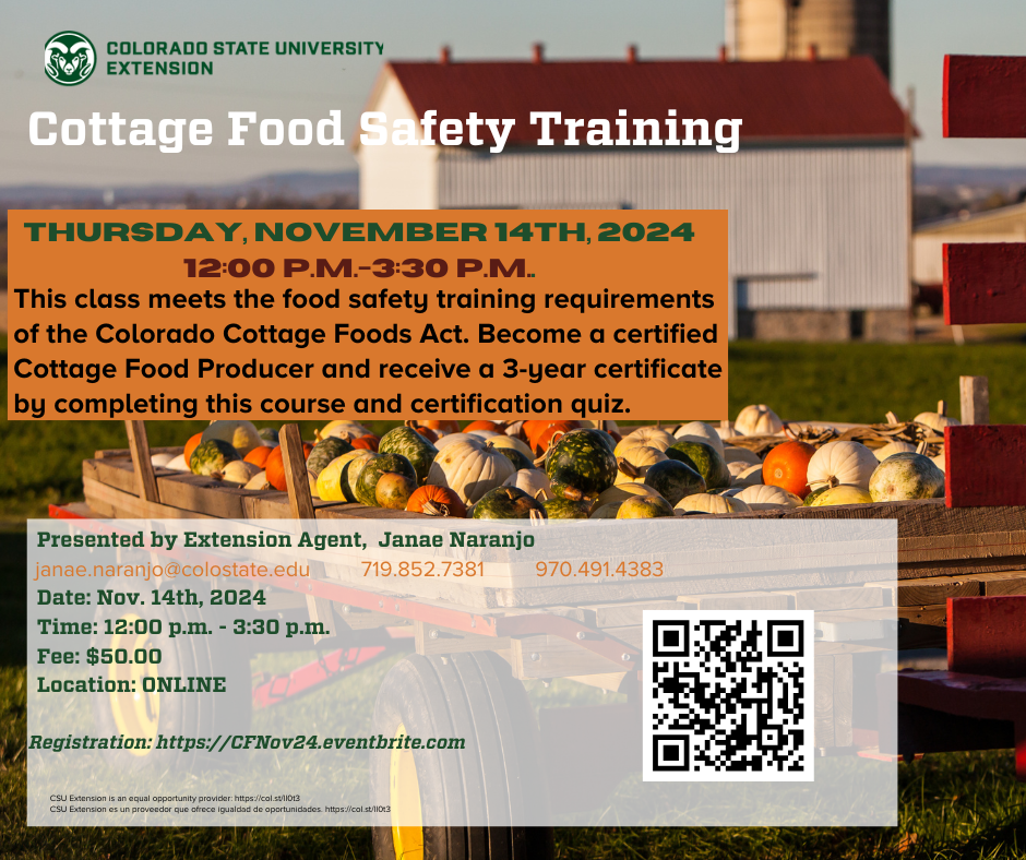 Flyer for Colorado State University Extension’s Cottage Food Safety Training on Thursday, November 14, 2024, from 12:00 to 3:30 p.m. The online class meets Colorado Cottage Foods Act requirements and provides a 3-year certification for Cottage Food Producers. Presented by Extension Agent Janae Naranjo. Fee is $50. Contact janae.naranjo@colostate.edu or 719-852-7381.